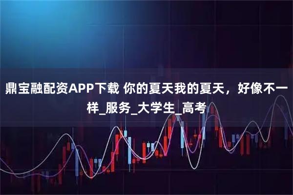 鼎宝融配资APP下载 你的夏天我的夏天，好像不一样_服务_大学生_高考