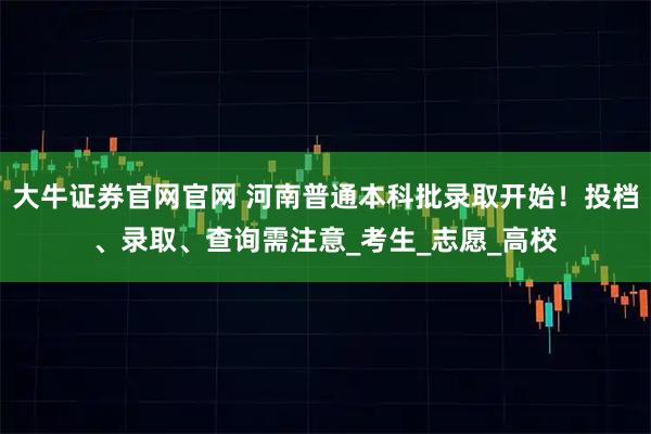 大牛证券官网官网 河南普通本科批录取开始！投档、录取、查询需注意_考生_志愿_高校
