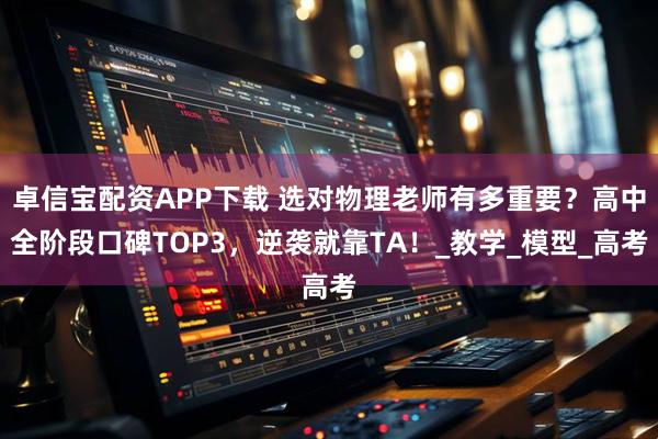 卓信宝配资APP下载 选对物理老师有多重要？高中全阶段口碑TOP3，逆袭就靠TA！_教学_模型_高考
