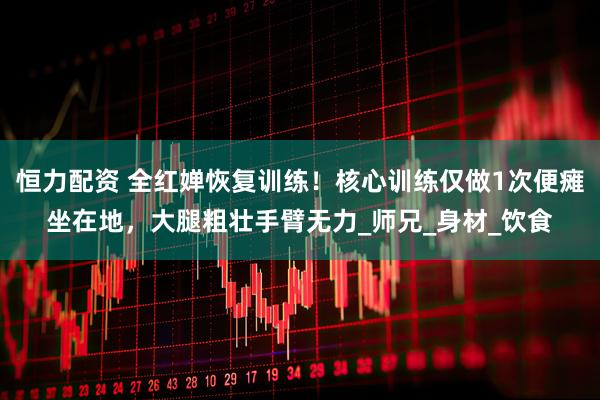 恒力配资 全红婵恢复训练！核心训练仅做1次便瘫坐在地，大腿粗壮手臂无力_师兄_身材_饮食