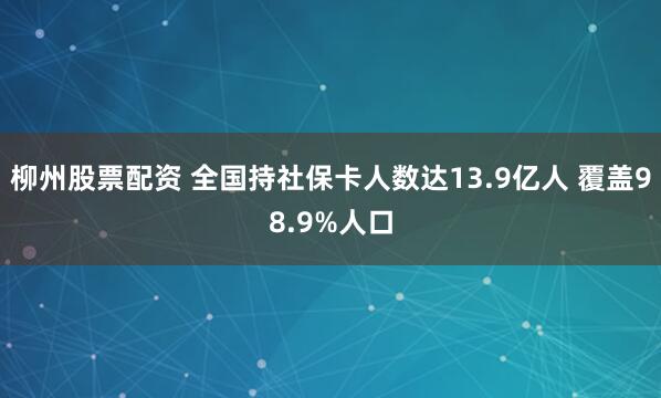 柳州股票配资 全国持社保卡人数达13.9亿人 覆盖98.9%人口