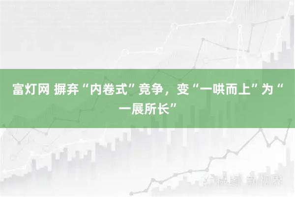 富灯网 摒弃“内卷式”竞争，变“一哄而上”为“一展所长”