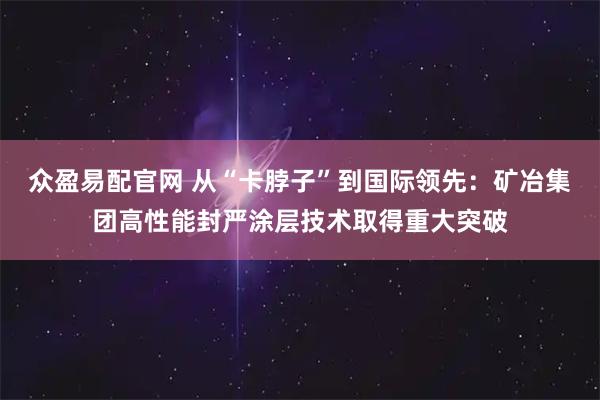 众盈易配官网 从“卡脖子”到国际领先：矿冶集团高性能封严涂层技术取得重大突破