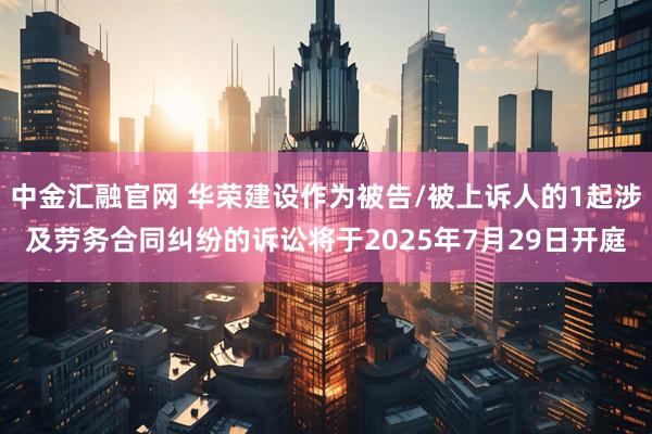 中金汇融官网 华荣建设作为被告/被上诉人的1起涉及劳务合同纠纷的诉讼将于2025年7月29日开庭