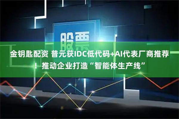 金钥匙配资 普元获IDC低代码+AI代表厂商推荐！推动企业打造“智能体生产线”