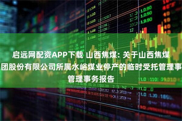 启远网配资APP下载 山西焦煤: 关于山西焦煤能源集团股份有限公司所属水峪煤业停产的临时受托管理事务报告
