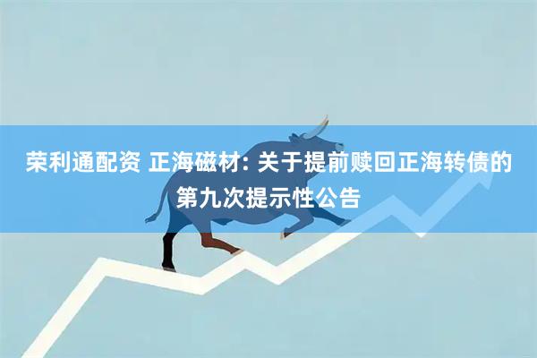 荣利通配资 正海磁材: 关于提前赎回正海转债的第九次提示性公告