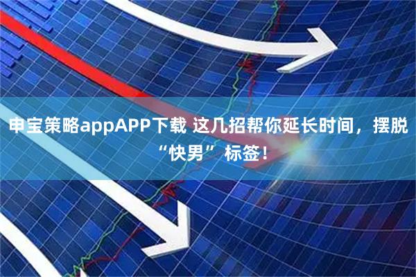 申宝策略appAPP下载 这几招帮你延长时间，摆脱 “快男” 标签！
