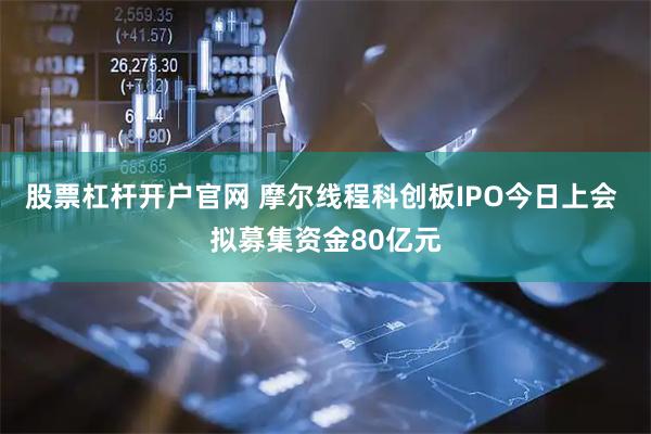 股票杠杆开户官网 摩尔线程科创板IPO今日上会 拟募集资金80亿元