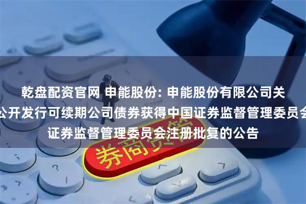 乾盘配资官网 申能股份: 申能股份有限公司关于向专业投资者公开发行可续期公司债券获得中国证券监督管理委员会注册批复的公告
