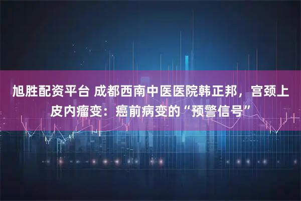 旭胜配资平台 成都西南中医医院韩正邦，宫颈上皮内瘤变：癌前病变的“预警信号”