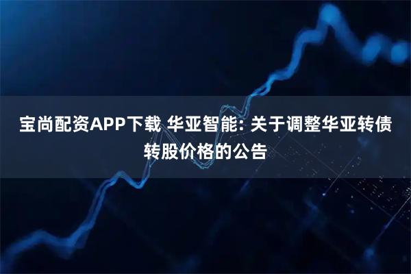 宝尚配资APP下载 华亚智能: 关于调整华亚转债转股价格的公告