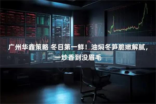 广州华鑫策略 冬日第一鲜！油焖冬笋脆嫩解腻，一炒香到没眉毛