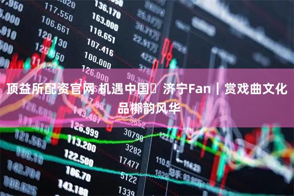 顶益所配资官网 机遇中国・济宁Fan｜赏戏曲文化 品梆韵风华