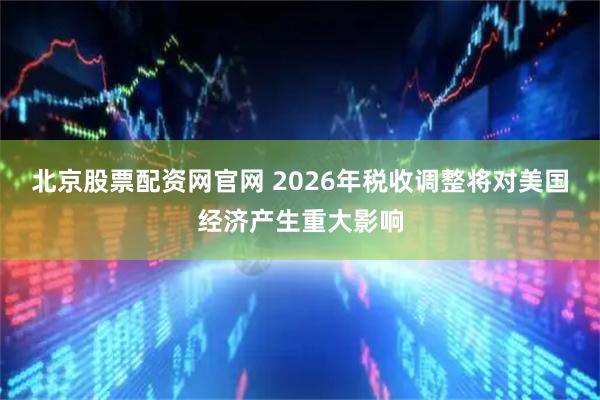 北京股票配资网官网 2026年税收调整将对美国经济产生重大影响