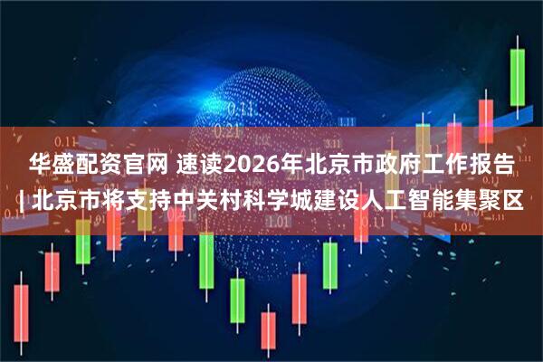 华盛配资官网 速读2026年北京市政府工作报告| 北京市将支持中关村科学城建设人工智能集聚区