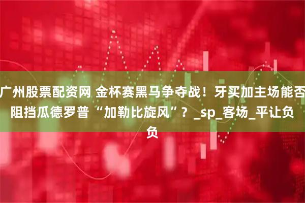 广州股票配资网 金杯赛黑马争夺战！牙买加主场能否阻挡瓜德罗普 “加勒比旋风”？_sp_客场_平让负