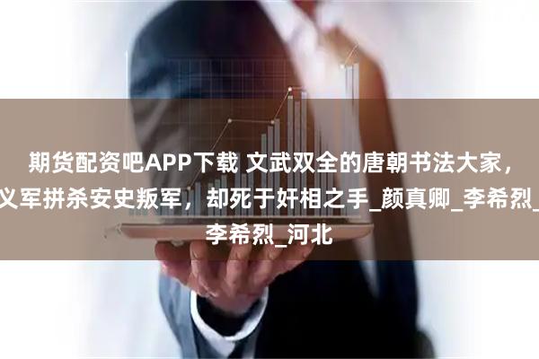 期货配资吧APP下载 文武双全的唐朝书法大家，指挥义军拼杀安史叛军，却死于奸相之手_颜真卿_李希烈_河北