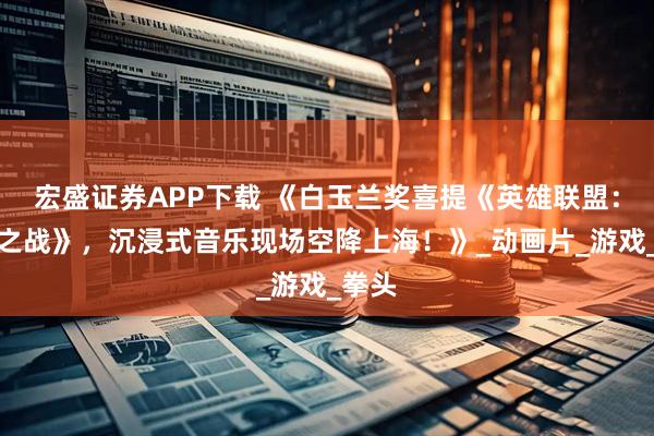 宏盛证券APP下载 《白玉兰奖喜提《英雄联盟：双城之战》，沉浸式音乐现场空降上海！》_动画片_游戏_拳头