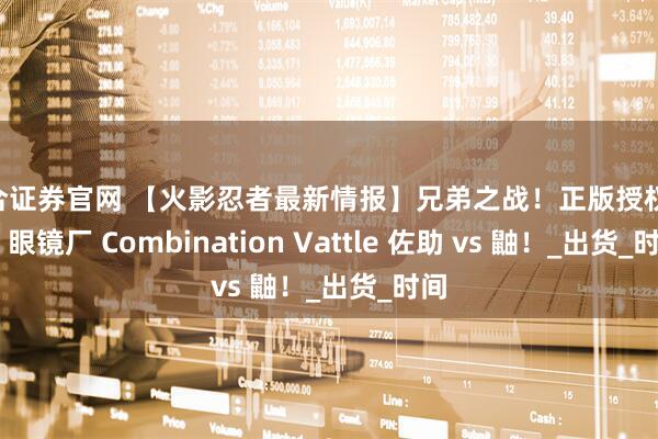 星合证券官网 【火影忍者最新情报】兄弟之战！正版授权 万代 眼镜厂 Combination Vattle 佐助 vs 鼬！_出货_时间
