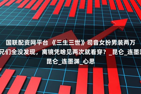 国联配资网平台 《三生三世》司音女扮男装两万年，师兄们全没发现，离镜凭啥见两次就看穿？_昆仑_连墨渊_心思