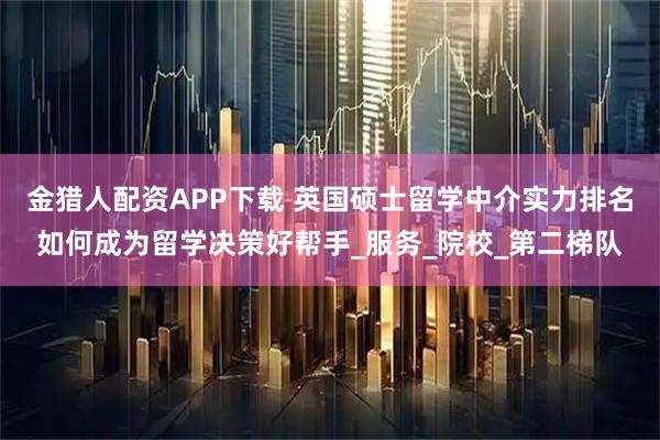 金猎人配资APP下载 英国硕士留学中介实力排名如何成为留学决策好帮手_服务_院校_第二梯队
