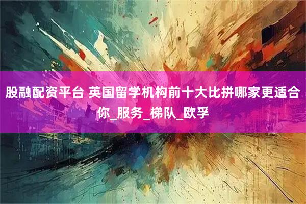 股融配资平台 英国留学机构前十大比拼哪家更适合你_服务_梯队_欧孚