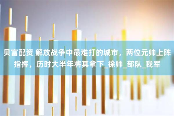 贝富配资 解放战争中最难打的城市，两位元帅上阵指挥，历时大半年将其拿下_徐帅_部队_我军