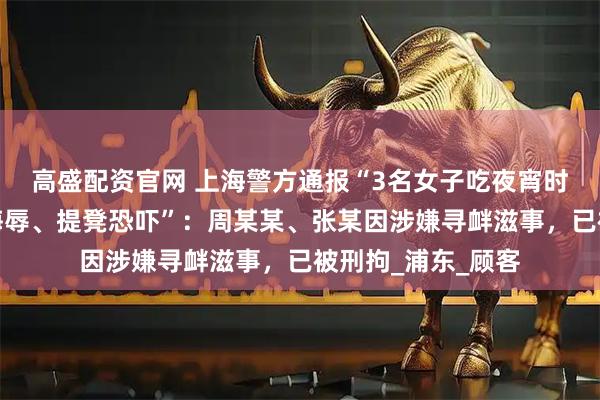 高盛配资官网 上海警方通报“3名女子吃夜宵时遭邻桌男子言语侮辱、提凳恐吓”：周某某、张某因涉嫌寻衅滋事，已被刑拘_浦东_顾客