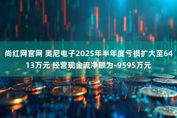 尚红网官网 奥尼电子2025年半年度亏损扩大至6413万元 经营现金流净额为-9595万元