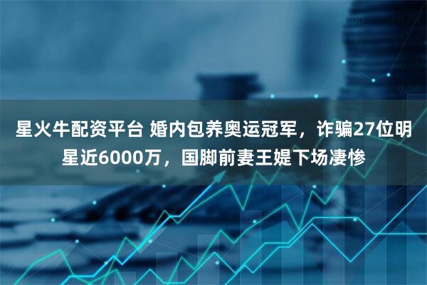 星火牛配资平台 婚内包养奥运冠军，诈骗27位明星近6000万，国脚前妻王媞下场凄惨