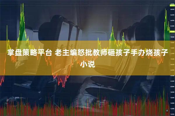 掌盘策略平台 老主编怒批教师砸孩子手办烧孩子小说