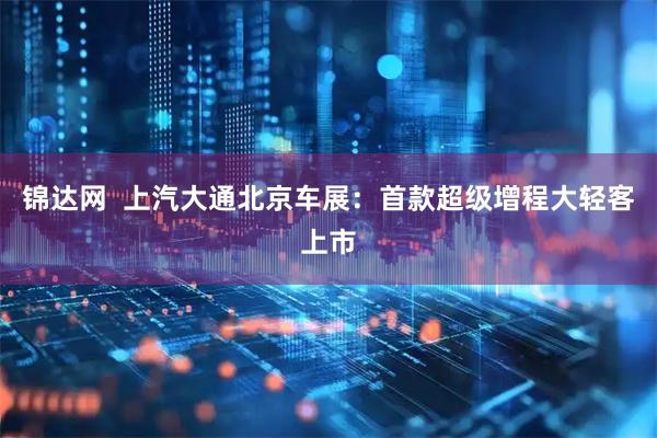 锦达网  上汽大通北京车展：首款超级增程大轻客上市