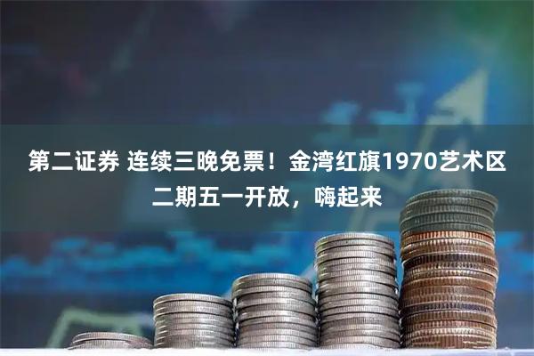 第二证券 连续三晚免票！金湾红旗1970艺术区二期五一开放，嗨起来